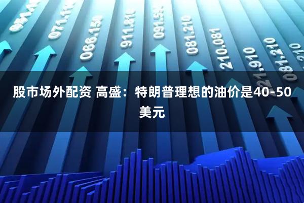 股市场外配资 高盛：特朗普理想的油价是40-50美元