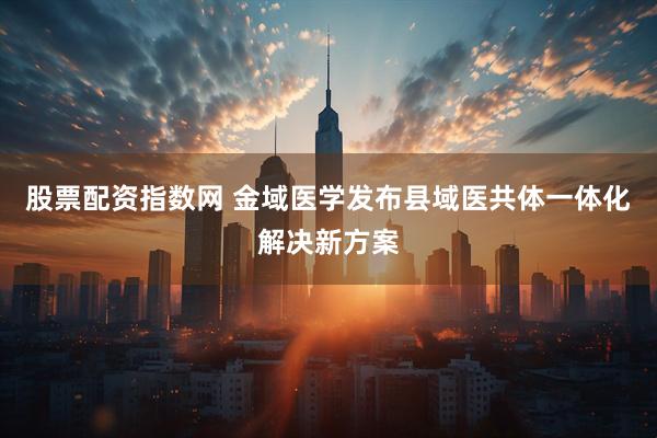 股票配资指数网 金域医学发布县域医共体一体化解决新方案
