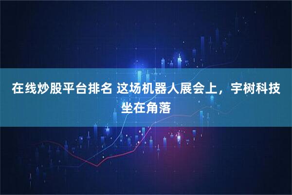 在线炒股平台排名 这场机器人展会上，宇树科技坐在角落