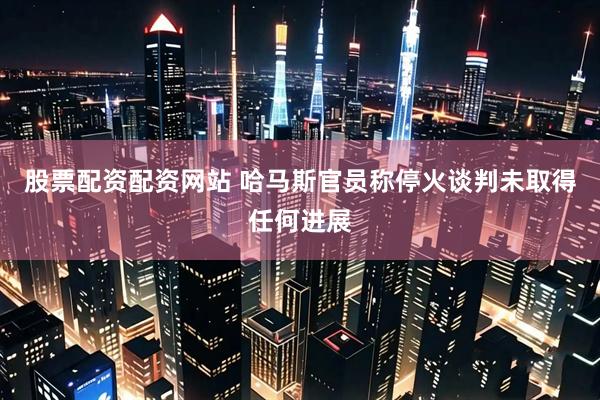 股票配资配资网站 哈马斯官员称停火谈判未取得任何进展