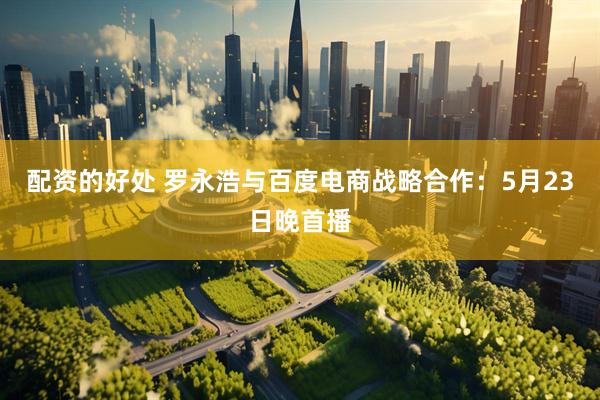 配资的好处 罗永浩与百度电商战略合作：5月23日晚首播