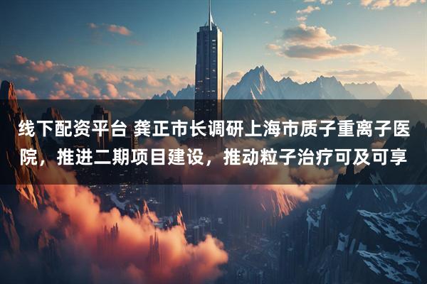 线下配资平台 龚正市长调研上海市质子重离子医院，推进二期项目建设，推动粒子治疗可及可享
