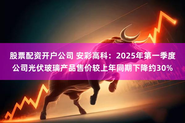 股票配资开户公司 安彩高科：2025年第一季度公司光伏玻璃产品售价较上年同期下降约30%