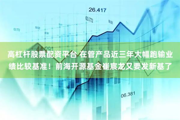 高杠杆股票配资平台 在管产品近三年大幅跑输业绩比较基准！前海开源基金崔宸龙又要发新基了