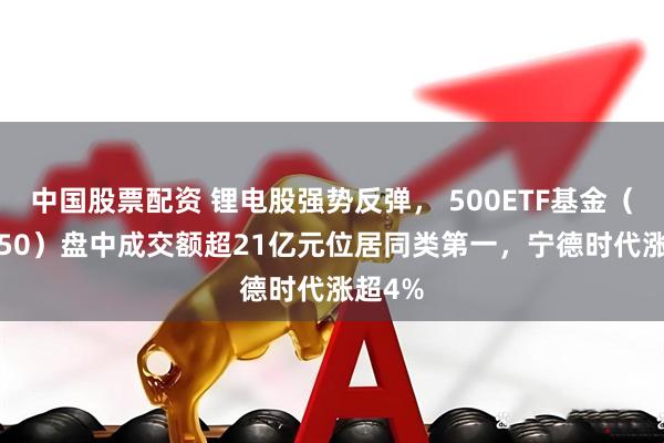 中国股票配资 锂电股强势反弹， 500ETF基金（512050）盘中成交额超21亿元位居同类第一，宁德时代涨超4%
