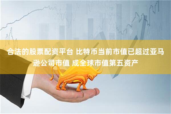 合法的股票配资平台 比特币当前市值已超过亚马逊公司市值 成全球市值第五资产