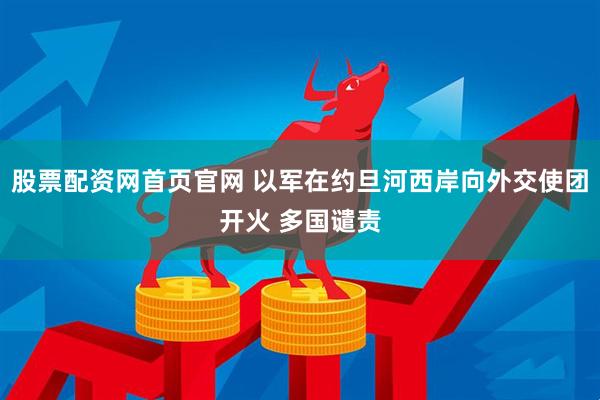 股票配资网首页官网 以军在约旦河西岸向外交使团开火 多国谴责