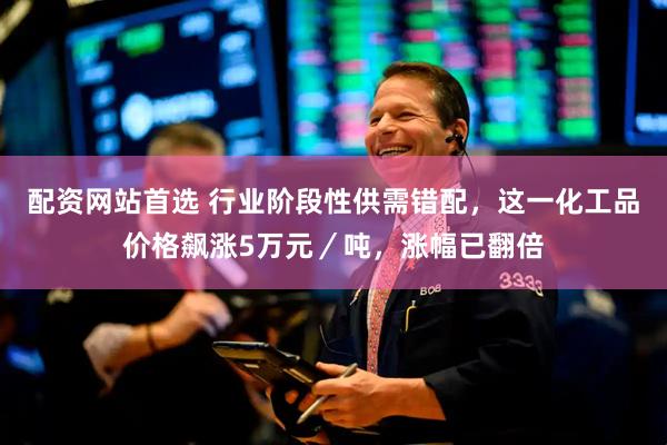 配资网站首选 行业阶段性供需错配，这一化工品价格飙涨5万元／吨，涨幅已翻倍