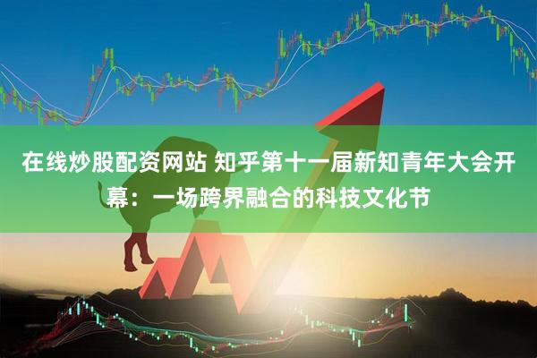 在线炒股配资网站 知乎第十一届新知青年大会开幕：一场跨界融合的科技文化节