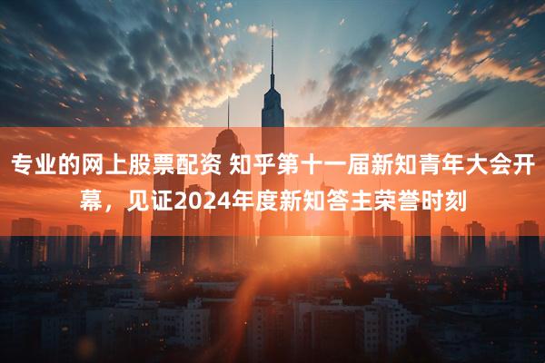 专业的网上股票配资 知乎第十一届新知青年大会开幕，见证2024年度新知答主荣誉时刻