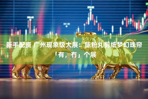 新手配资 广州现象级大展：陈粉丸剪纸梦幻珠帘「有，冇」个展