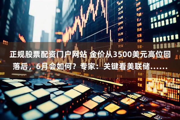 正规股票配资门户网站 金价从3500美元高位回落后，6月会如何？专家：关键看美联储……