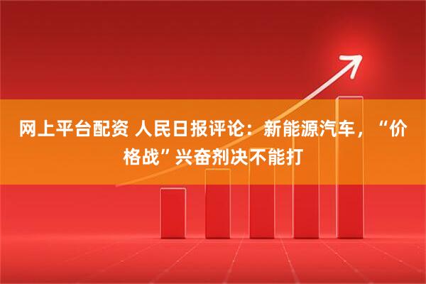 网上平台配资 人民日报评论：新能源汽车，“价格战”兴奋剂决不能打