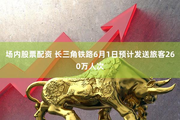 场内股票配资 长三角铁路6月1日预计发送旅客260万人次
