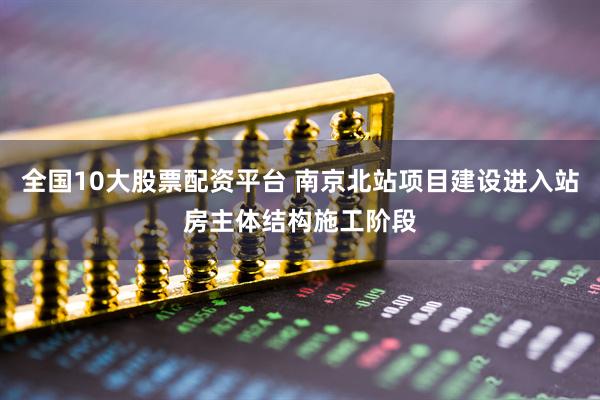 全国10大股票配资平台 南京北站项目建设进入站房主体结构施工阶段
