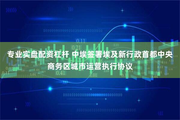 专业实盘配资杠杆 中埃签署埃及新行政首都中央商务区城市运营执行协议