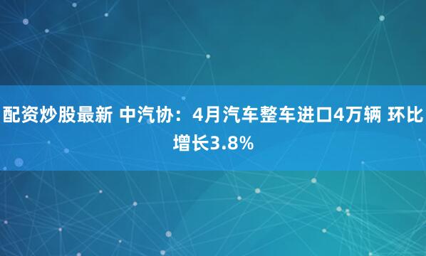 配资炒股最新 中汽协：4月汽车整车进口4万辆 环比增长3.8%