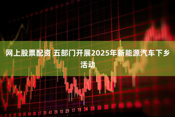 网上股票配资 五部门开展2025年新能源汽车下乡活动