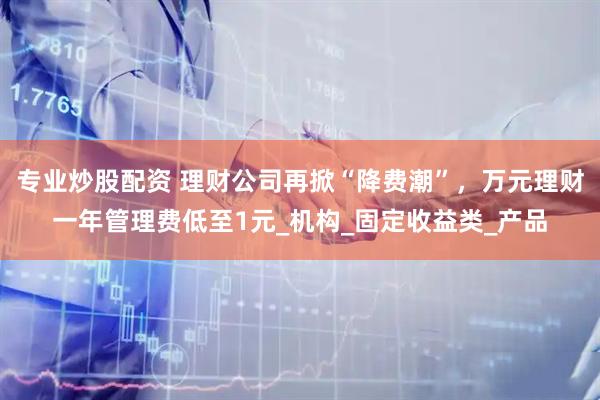 专业炒股配资 理财公司再掀“降费潮”，万元理财一年管理费低至1元_机构_固定收益类_产品