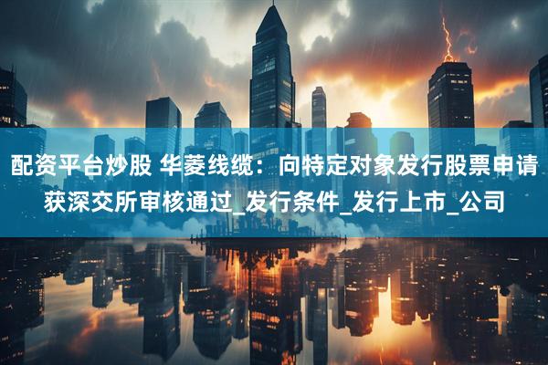 配资平台炒股 华菱线缆：向特定对象发行股票申请获深交所审核通过_发行条件_发行上市_公司