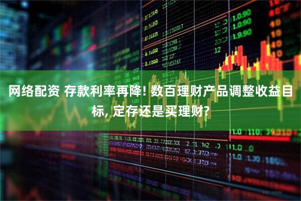 网络配资 存款利率再降! 数百理财产品调整收益目标, 定存还是买理财?