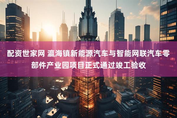 配资世家网 瀛海镇新能源汽车与智能网联汽车零部件产业园项目正式通过竣工验收