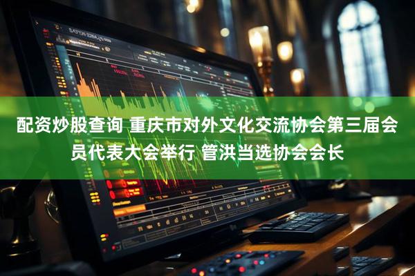 配资炒股查询 重庆市对外文化交流协会第三届会员代表大会举行 管洪当选协会会长