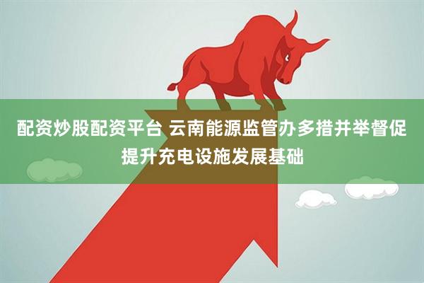 配资炒股配资平台 云南能源监管办多措并举督促提升充电设施发展基础