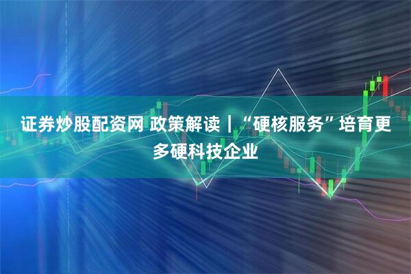 证券炒股配资网 政策解读｜“硬核服务”培育更多硬科技企业