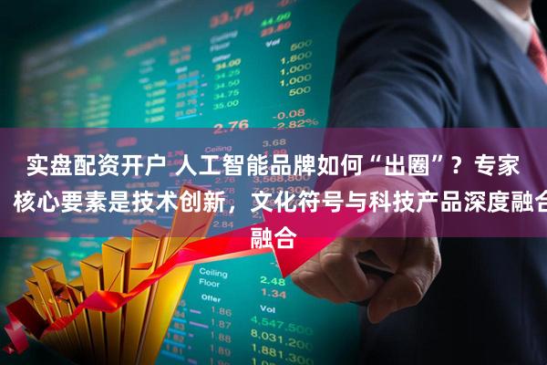 实盘配资开户 人工智能品牌如何“出圈”？专家：核心要素是技术创新，文化符号与科技产品深度融合