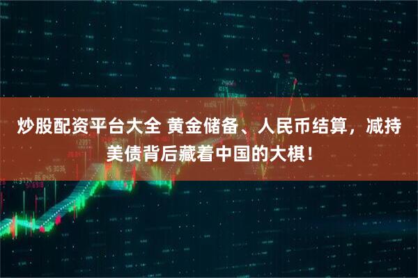 炒股配资平台大全 黄金储备、人民币结算，减持美债背后藏着中国的大棋！