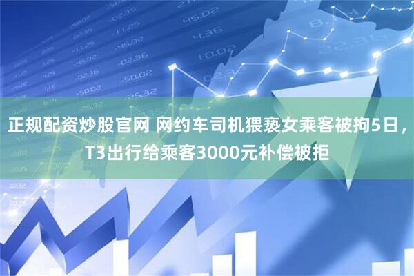 正规配资炒股官网 网约车司机猥亵女乘客被拘5日，T3出行给乘客3000元补偿被拒