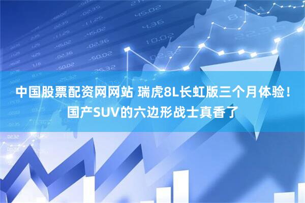 中国股票配资网网站 瑞虎8L长虹版三个月体验！国产SUV的六边形战士真香了