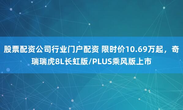 股票配资公司行业门户配资 限时价10.69万起，奇瑞瑞虎8L长虹版/PLUS乘风版上市