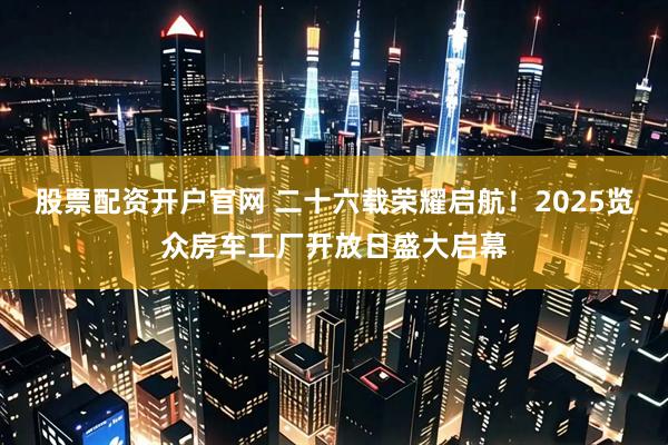 股票配资开户官网 二十六载荣耀启航！2025览众房车工厂开放日盛大启幕