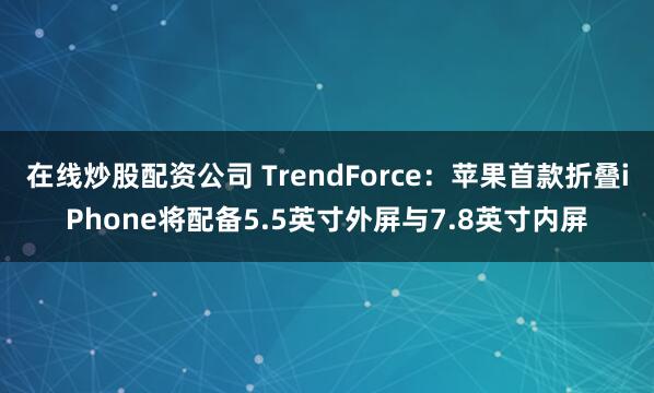 在线炒股配资公司 TrendForce：苹果首款折叠iPhone将配备5.5英寸外屏与7.8英寸内屏