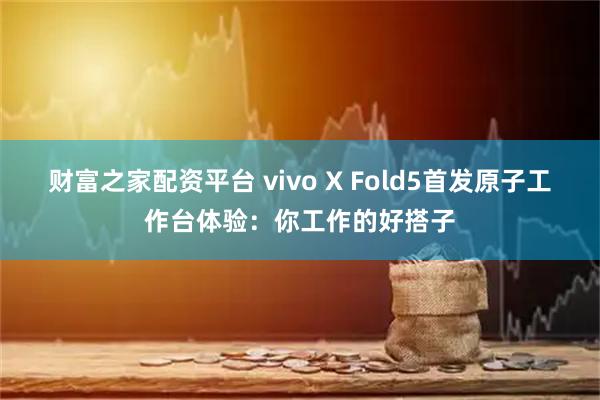 财富之家配资平台 vivo X Fold5首发原子工作台体验：你工作的好搭子