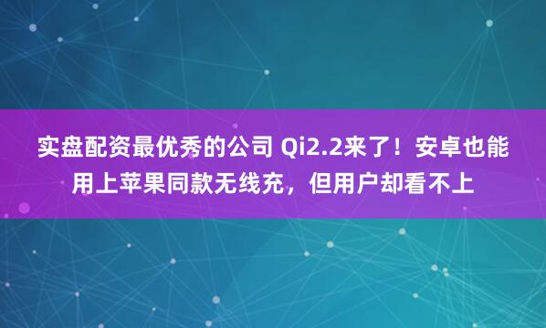 实盘配资最优秀的公司 Qi2.2来了！安卓也能用上苹果同款无线充，但用户却看不上